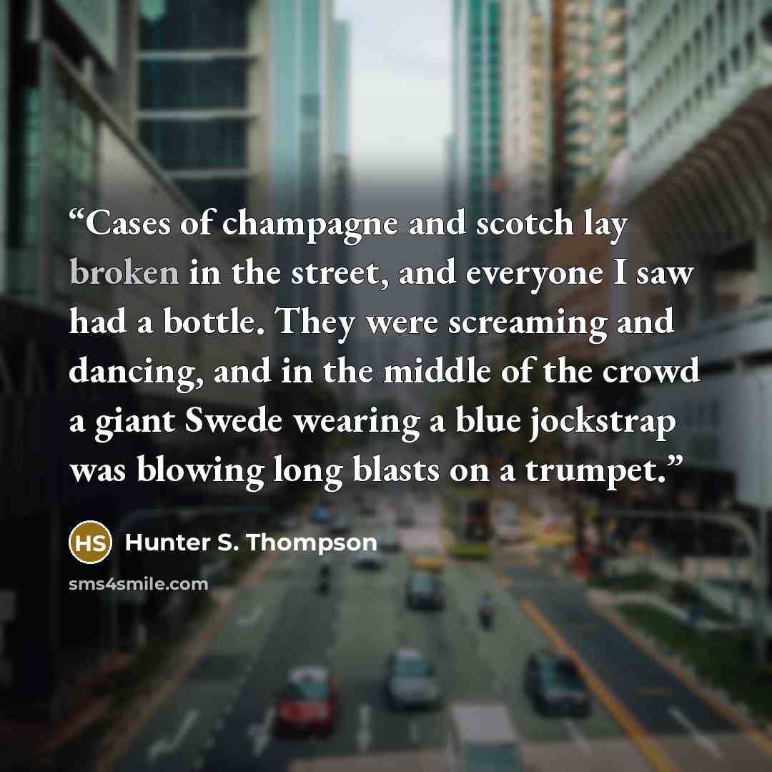 “Cases of champagne and scotch lay broken in the street, and everyone I saw had a bottle. They were screaming and dancing, and in the middle of the crowd a giant Swede wearing a blue jockstrap was blowing long blasts on a trumpet.” quote by Hunter S. Thompson