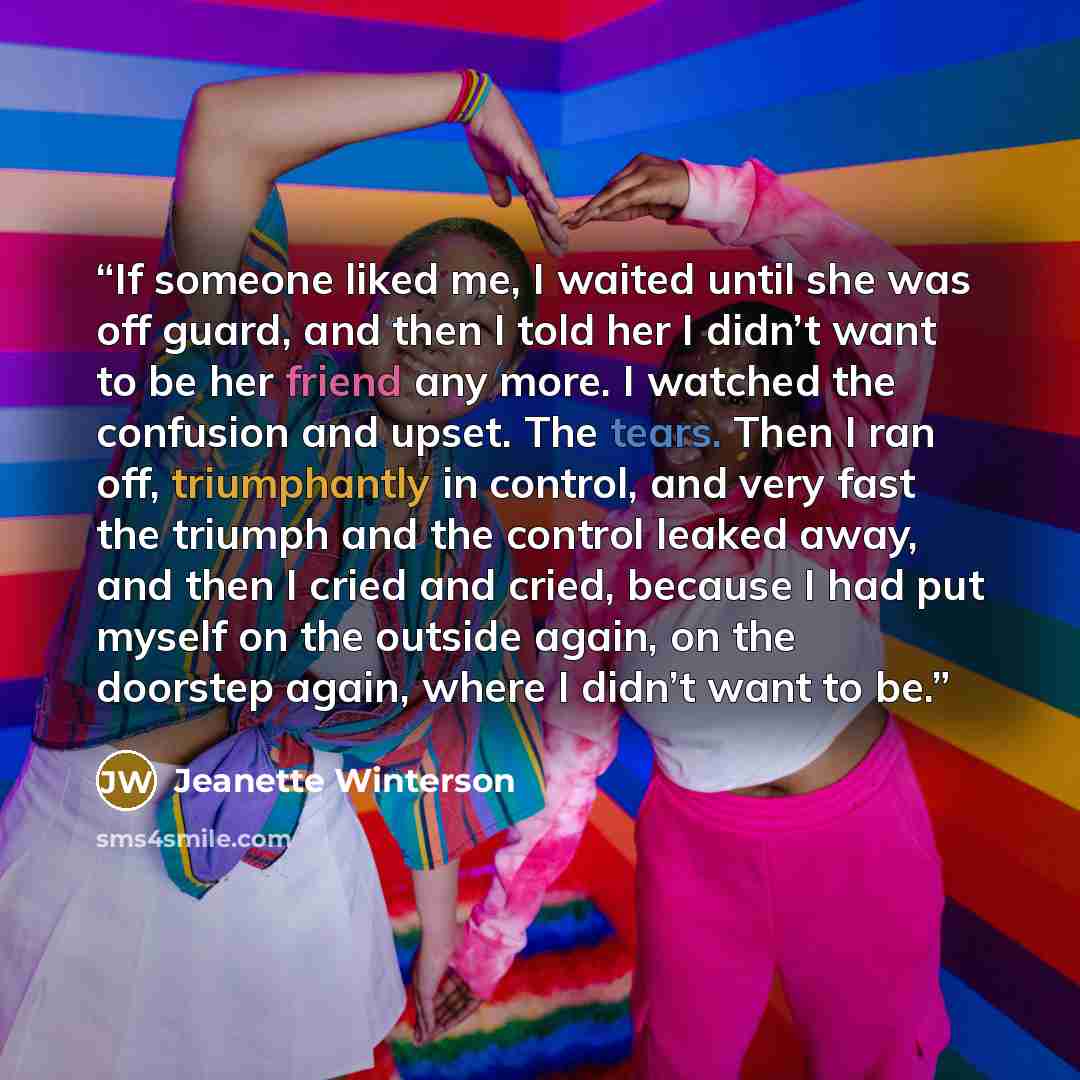 “If someone liked me, I waited until she was off guard, and then I told her I didn’t want to be her friend any more. I watched the confusion and upset. The tears. Then I ran off, triumphantly in control, and very fast the triumph and the control leaked away, and then I cried and cried, because I…” quote by Jeanette Winterson