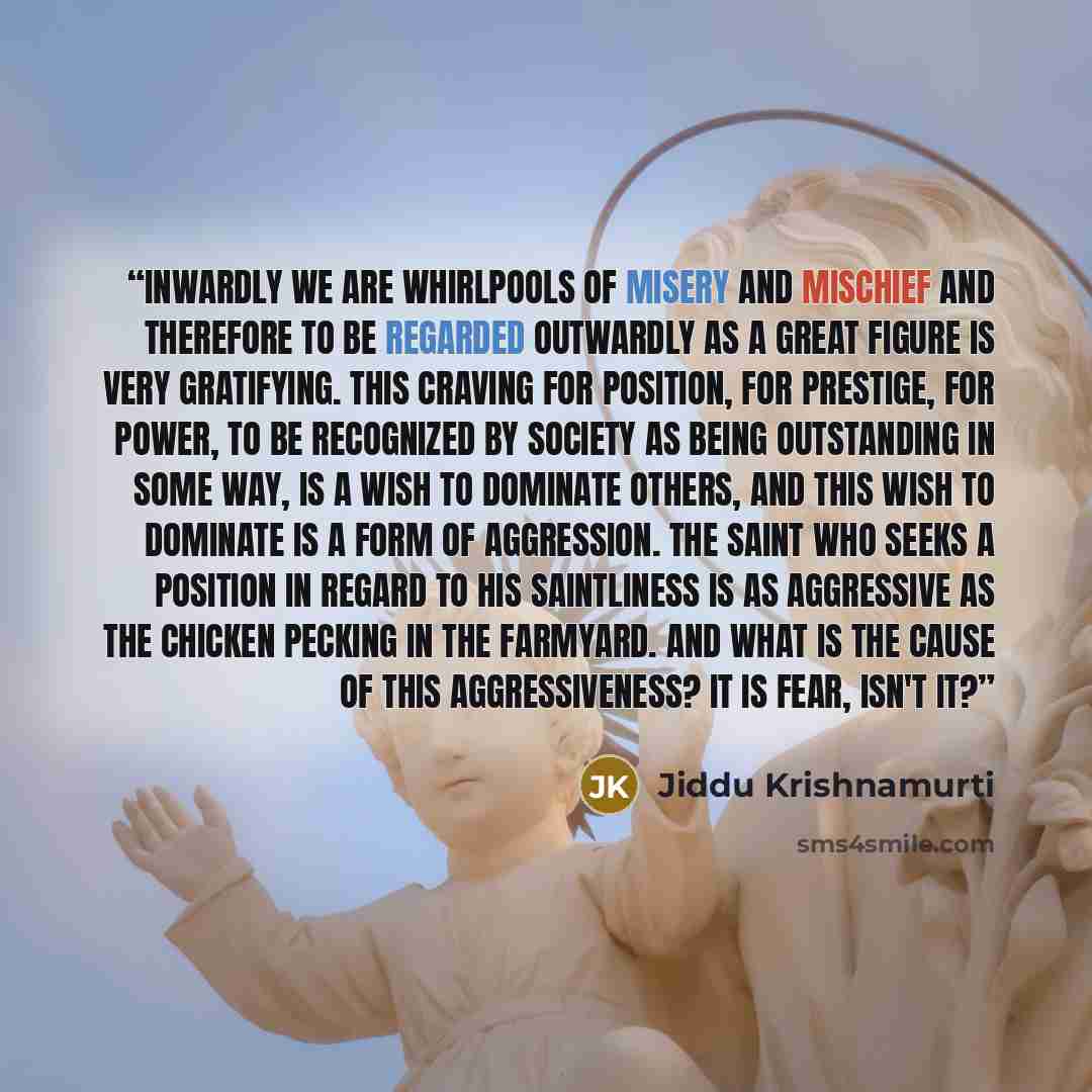 “Inwardly we are whirlpools of misery and mischief and therefore to be regarded outwardly as a great figure is very gratifying. This craving for position, for prestige, for power, to be recognized by society as being outstanding in some way, is a wish to dominate others, and this wish to dominate…” quote by Jiddu Krishnamurti