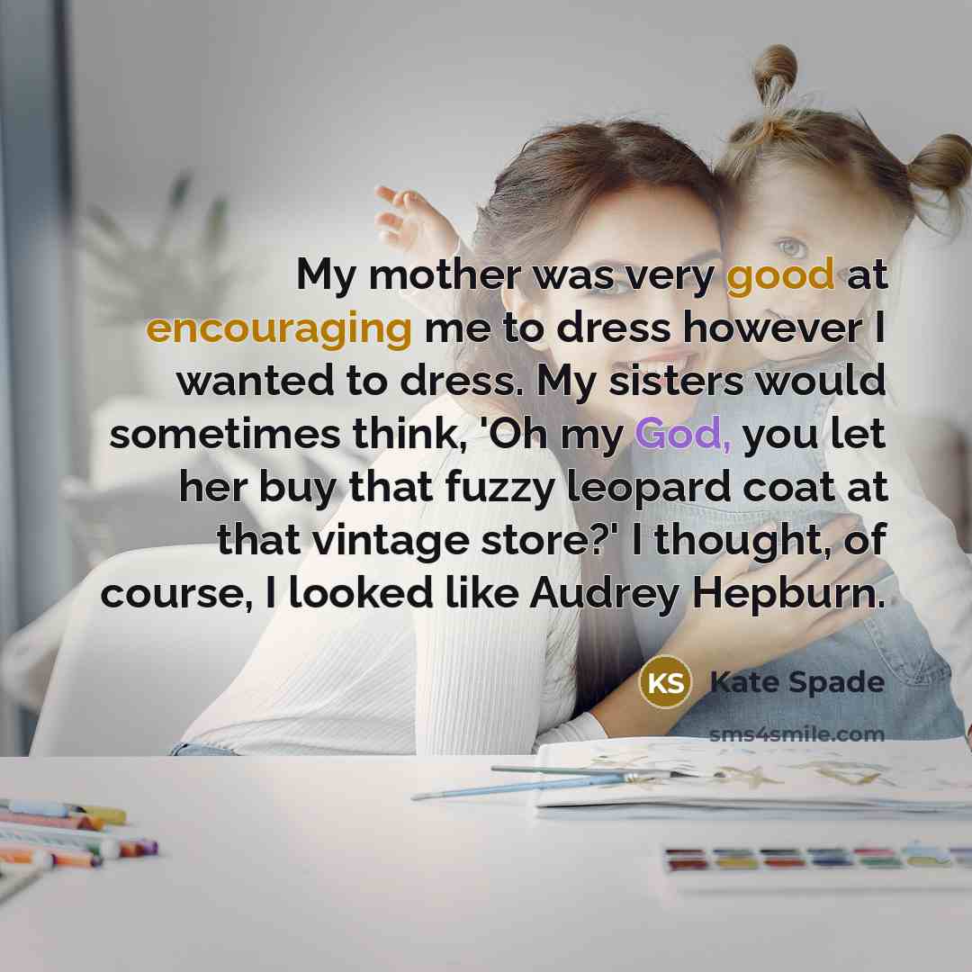 “My mother was very good at encouraging me to dress however I wanted to dress. My sisters would sometimes think, 'Oh my God, you let her buy that fuzzy leopard coat at that vintage store?' I thought, of course, I looked like Audrey Hepburn.” quote by Kate Spade