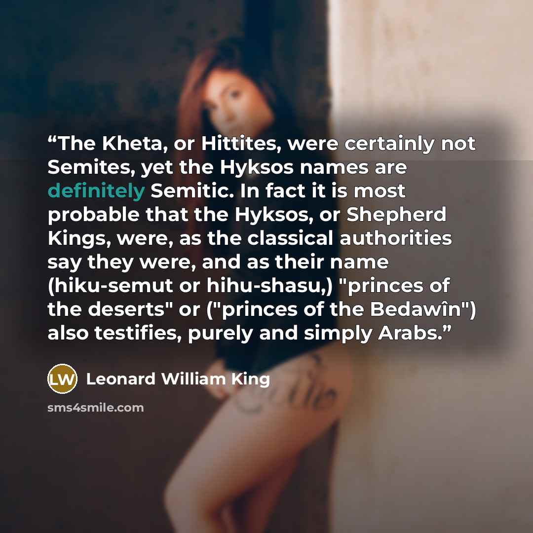 “The Kheta, or Hittites, were certainly not Semites, yet the Hyksos names are definitely Semitic. In fact it is most probable that the Hyksos, or Shepherd Kings, were, as the classical authorities say they were, and as their name (hiku-semut or hihu-shasu,) "princes of the deserts" or ("princes of…” quote by Leonard William King
