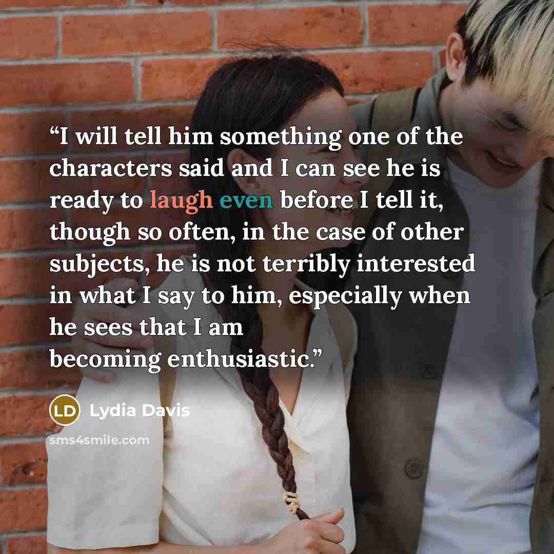“I will tell him something one of the characters said and I can see he is ready to laugh even before I tell it, though so often, in the case of other subjects, he is not terribly interested in what I say to him, especially when he sees that I am becoming enthusiastic.” quote by Lydia Davis