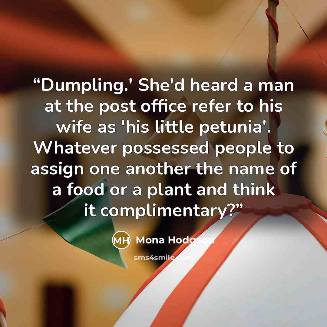 “Dumpling.' She'd heard a man at the post office refer to his wife as 'his little petunia'. Whatever possessed people to assign one another the name of a food or a plant and think it complimentary?” quote by Mona Hodgson