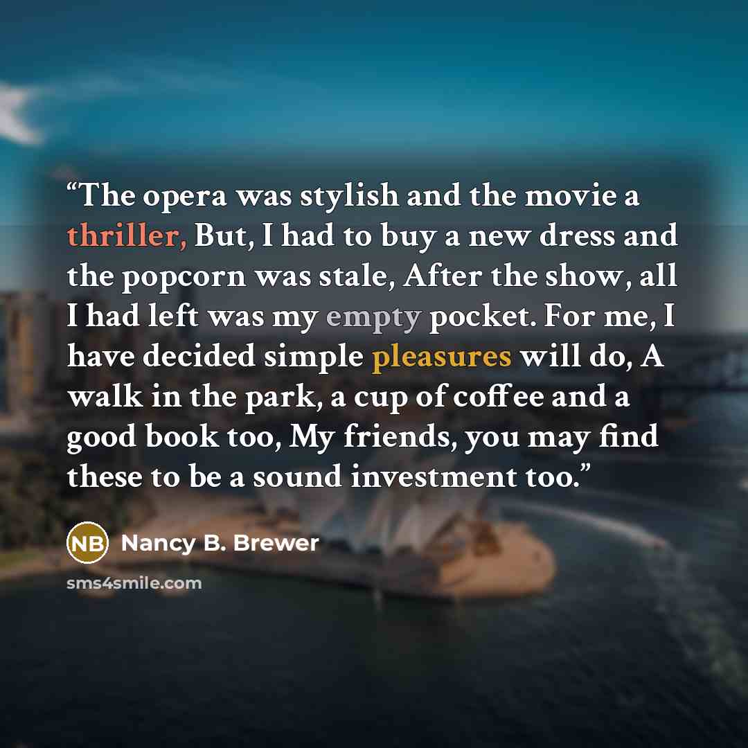 “The opera was stylish and the movie a thriller, But, I had to buy a new dress and the popcorn was stale, After the show, all I had left was my empty pocket. For me, I have decided simple pleasures will do, A walk in the park, a cup of coffee and a good book too, My friends, you may find these to…” quote by Nancy B. Brewer