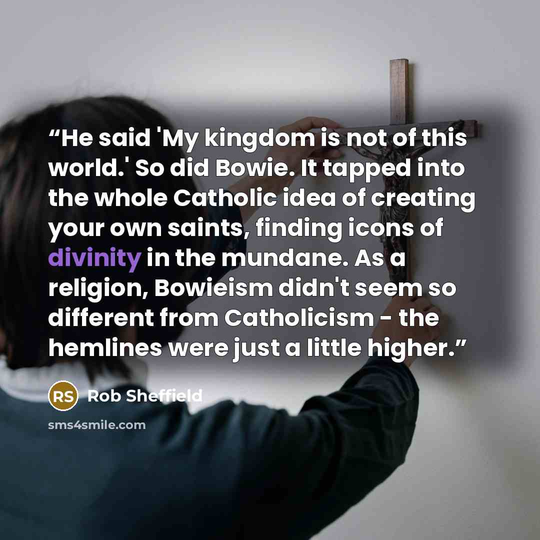 “He said 'My kingdom is not of this world.' So did Bowie. It tapped into the whole Catholic idea of creating your own saints, finding icons of divinity in the mundane. As a religion, Bowieism didn't seem so different from Catholicism - the hemlines were just a little higher.” quote by Rob Sheffield