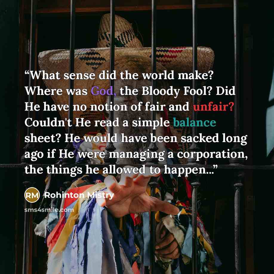 “What sense did the world make? Where was God, the Bloody Fool? Did He have no notion of fair and unfair? Couldn't He read a simple balance sheet? He would have been sacked long ago if He were managing a corporation, the things he allowed to happen...” quote by Rohinton Mistry