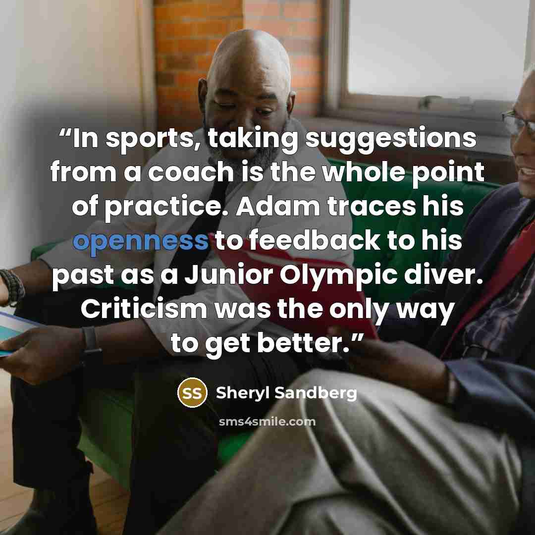 “In sports, taking suggestions from a coach is the whole point of practice. Adam traces his openness to feedback to his past as a Junior Olympic diver. Criticism was the only way to get better.” quote by Sheryl Sandberg