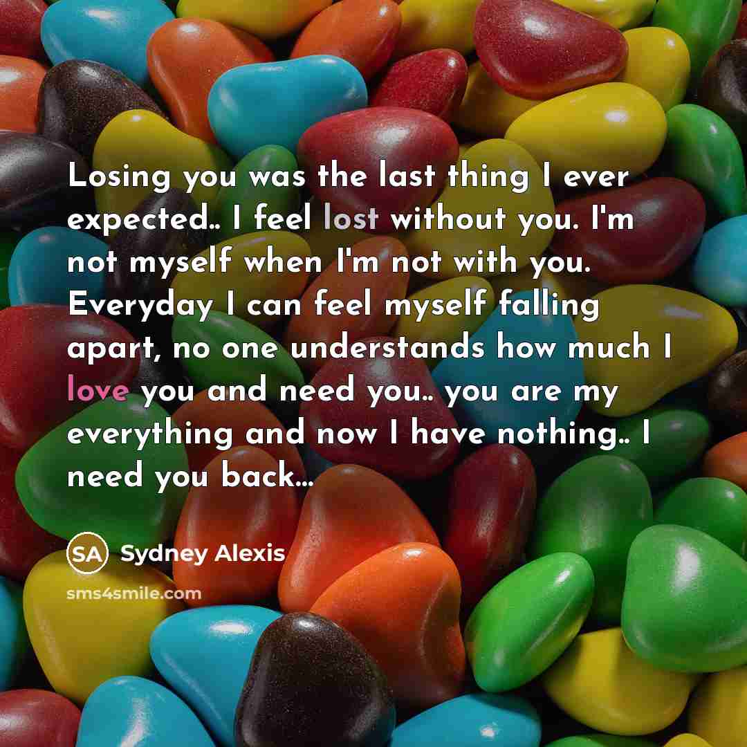 “Losing you was the last thing I ever expected.. I feel lost without you. I'm not myself when I'm not with you. Everyday I can feel myself falling apart, no one understands how much I love you and need you.. you are my everything and now I have nothing.. I need you back…” quote by Sydney Alexis