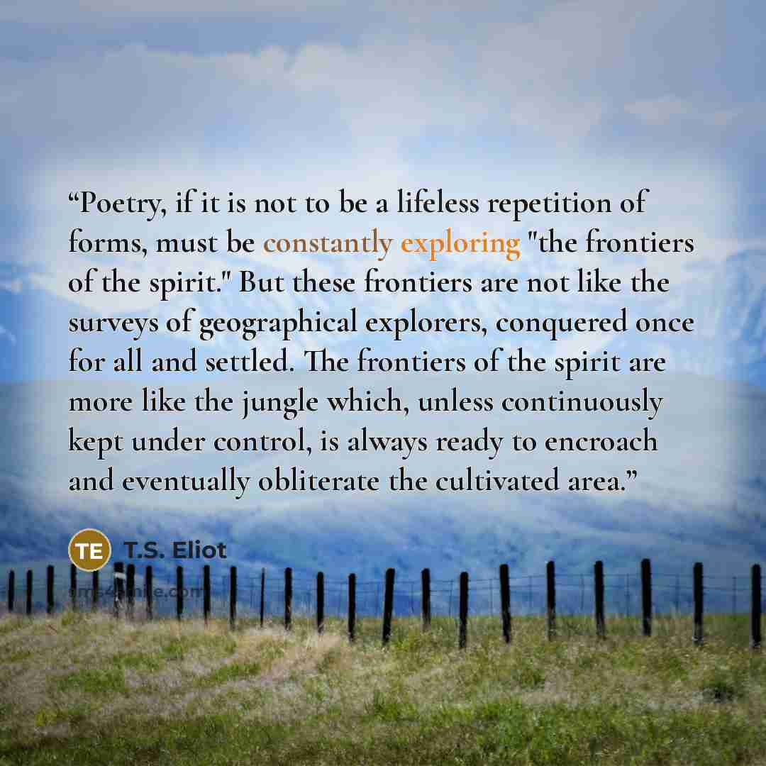 “Poetry, if it is not to be a lifeless repetition of forms, must be constantly exploring "the frontiers of the spirit." But these frontiers are not like the surveys of geographical explorers, conquered once for all and settled. The frontiers of the spirit are more like the jungle which, unless…” quote by T.S. Eliot