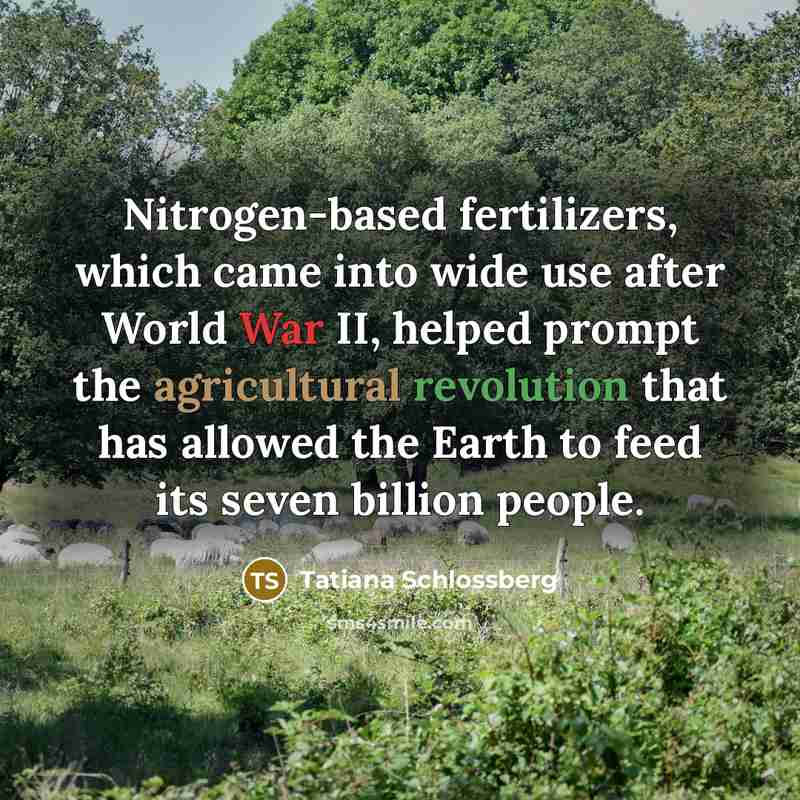 “Nitrogen-based fertilizers, which came into wide use after World War II, helped prompt the agricultural revolution that has allowed the Earth to feed its seven billion people.” quote by Tatiana Schlossberg