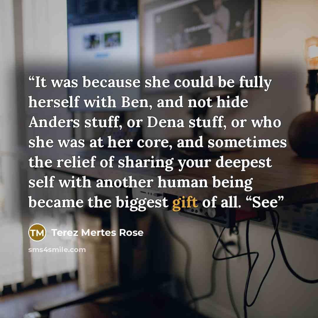 “It was because she could be fully herself with Ben, and not hide Anders stuff, or Dena stuff, or who she was at her core, and sometimes the relief of sharing your deepest self with another human being became the biggest gift of all. “See” quote by Terez Mertes Rose