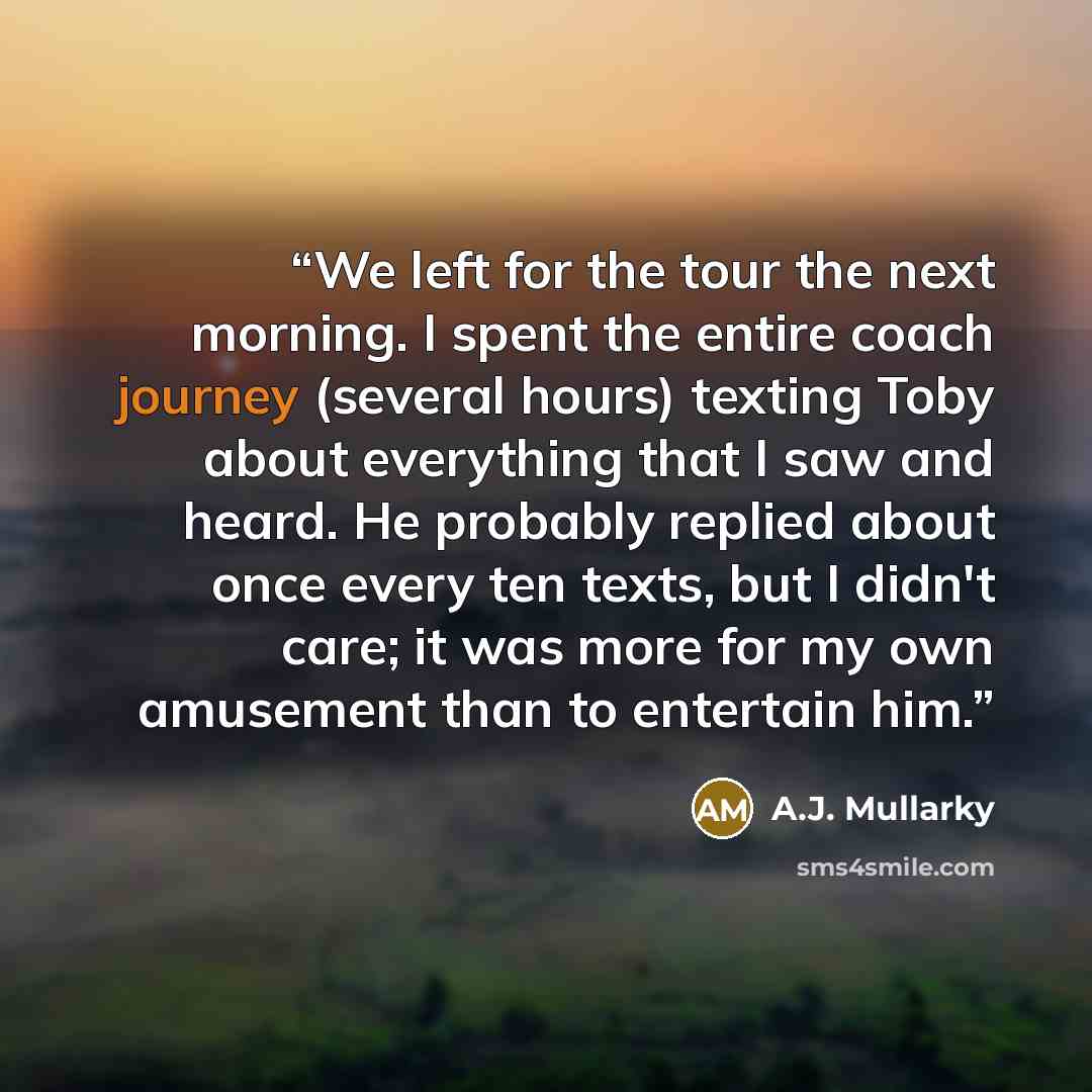 “We left for the tour the next morning. I spent the entire coach journey (several hours) texting Toby about everything that I saw and heard. He probably replied about once every ten texts, but I didn't care; it was more for my own amusement than to entertain him.” quote by A.J. Mullarky