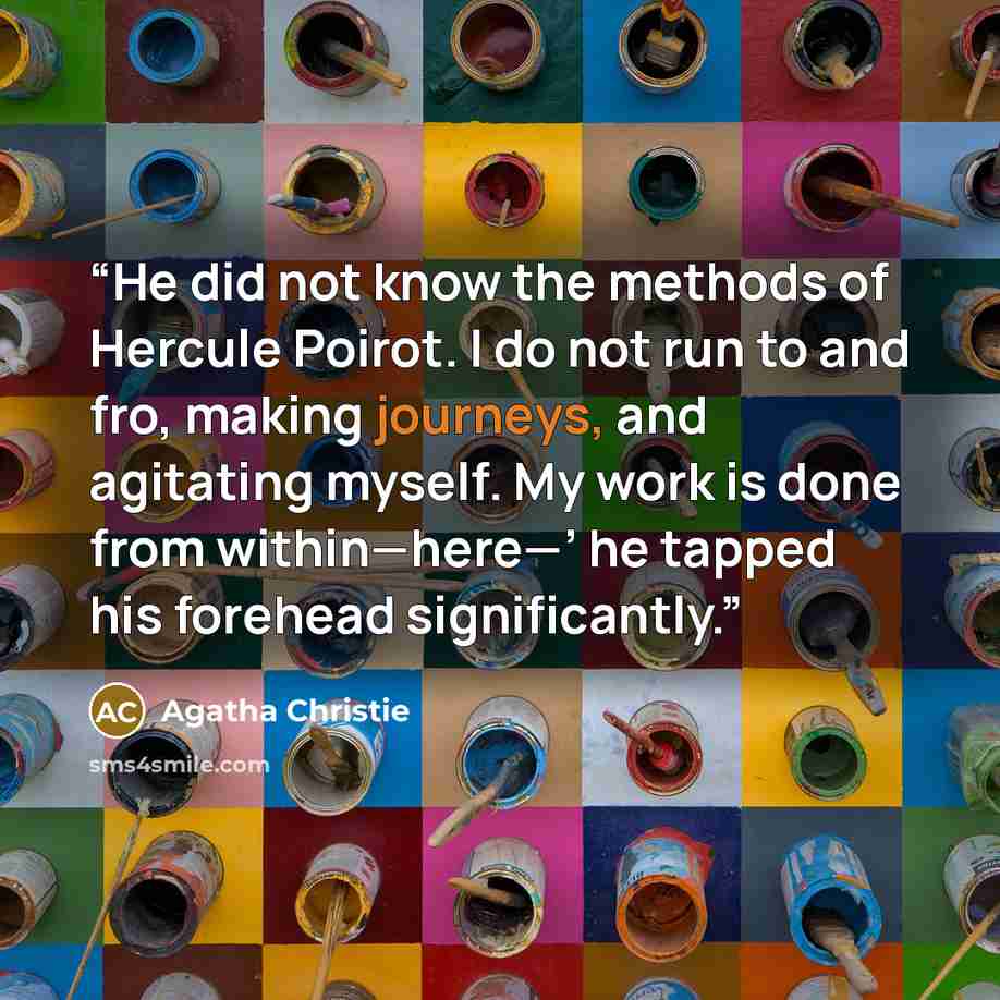 “He did not know the methods of Hercule Poirot. I do not run to and fro, making journeys, and agitating myself. My work is done from within—here—’ he tapped his forehead significantly.” quote by Agatha Christie
