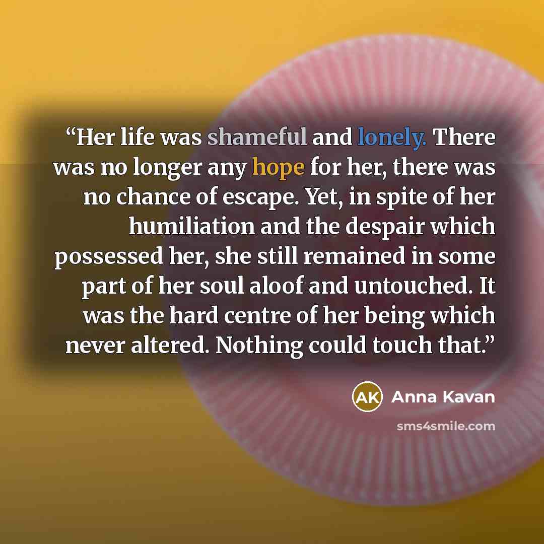 “Her life was shameful and lonely. There was no longer any hope for her, there was no chance of escape. Yet, in spite of her humiliation and the despair which possessed her, she still remained in some part of her soul aloof and untouched. It was the hard centre of her being which never altered…” quote by Anna Kavan