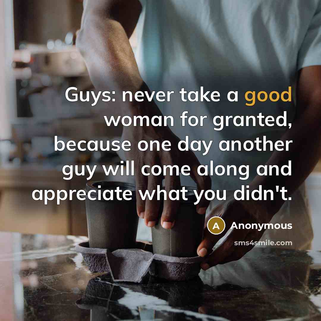 “Guys: never take a good woman for granted, because one day another guy will come along and appreciate what you didn't.” quote by Anonymous