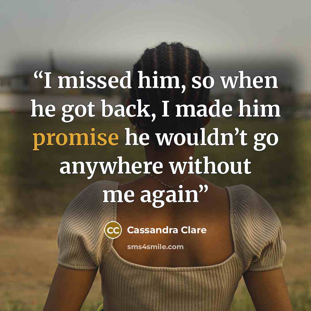 “I missed him, so when he got back, I made him promise he wouldn’t go anywhere without me again” quote by Cassandra Clare