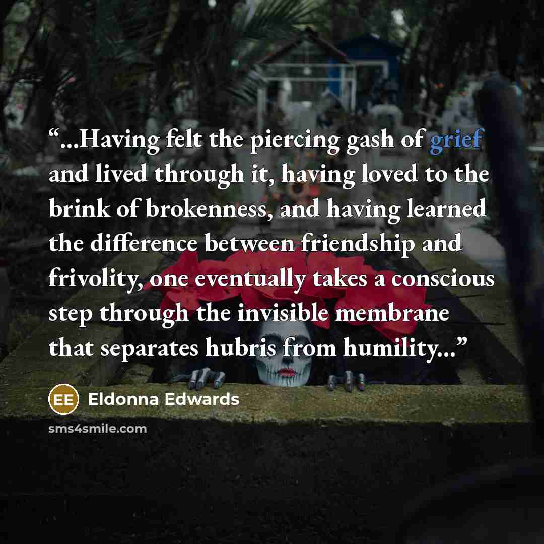 “...Having felt the piercing gash of grief and lived through it, having loved to the brink of brokenness, and having learned the difference between friendship and frivolity, one eventually takes a conscious step through the invisible membrane that separates hubris from humility...” quote by Eldonna Edwards