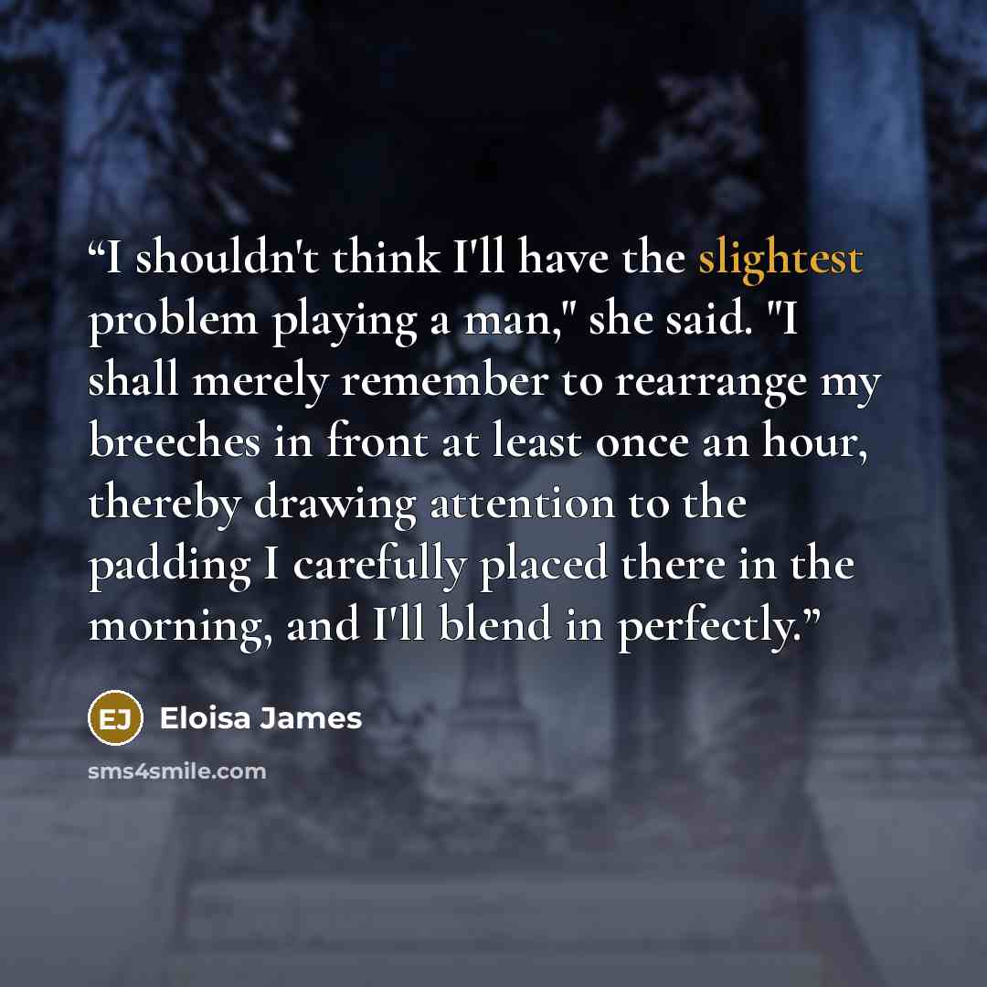 “I shouldn't think I'll have the slightest problem playing a man," she said. "I shall merely remember to rearrange my breeches in front at least once an hour, thereby drawing attention to the padding I carefully placed there in the morning, and I'll blend in perfectly.” quote by Eloisa James