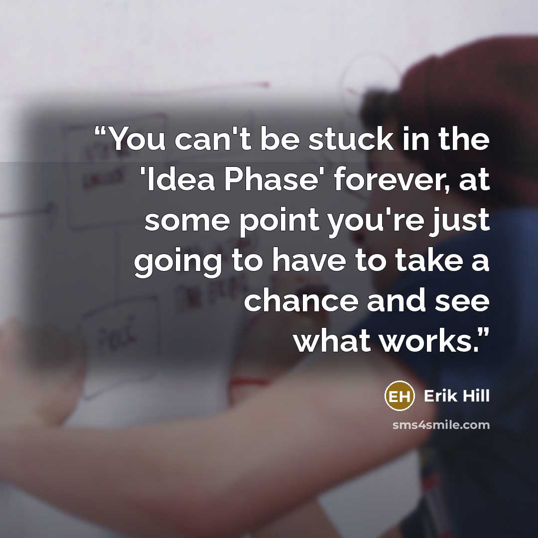 “You can't be stuck in the 'Idea Phase' forever, at some point you're just going to have to take a chance and see what works.” quote by Erik Hill