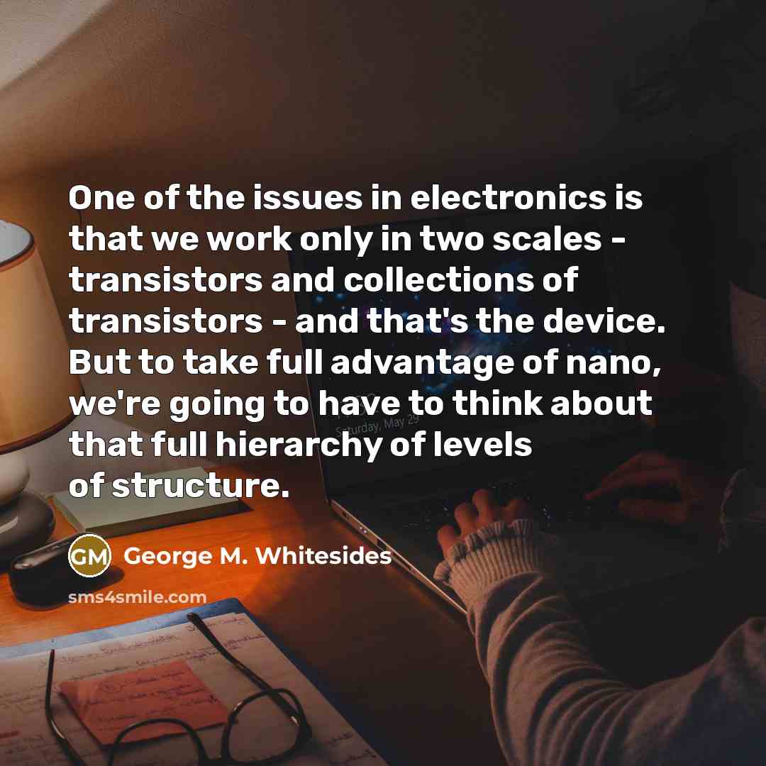 “One of the issues in electronics is that we work only in two scales - transistors and collections of transistors - and that's the device. But to take full advantage of nano, we're going to have to think about that full hierarchy of levels of structure.” quote by George M. Whitesides