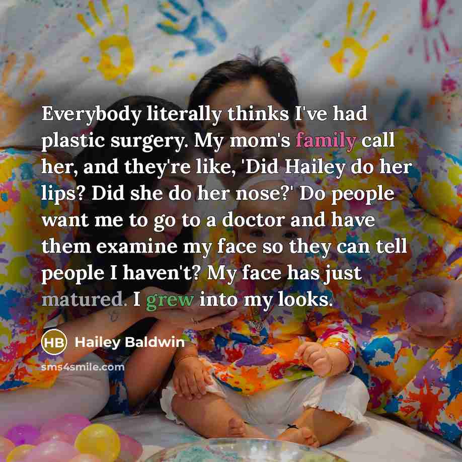 “Everybody literally thinks I've had plastic surgery. My mom's family call her, and they're like, 'Did Hailey do her lips? Did she do her nose?' Do people want me to go to a doctor and have them examine my face so they can tell people I haven't? My face has just matured. I grew into my looks.” quote by Hailey Baldwin