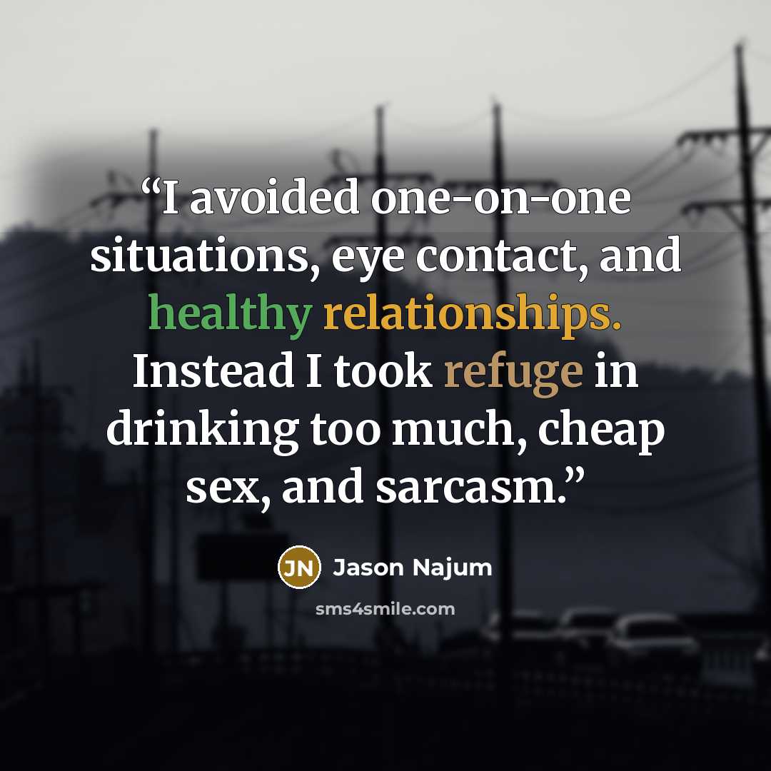 “I avoided one-on-one situations, eye contact, and healthy relationships. Instead I took refuge in drinking too much, cheap sex, and sarcasm.” quote by Jason Najum