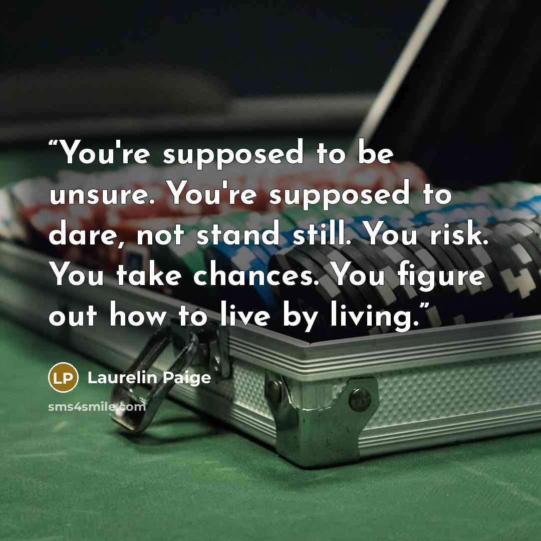 “You're supposed to be unsure. You're supposed to dare, not stand still. You risk. You take chances. You figure out how to live by living.” quote by Laurelin Paige