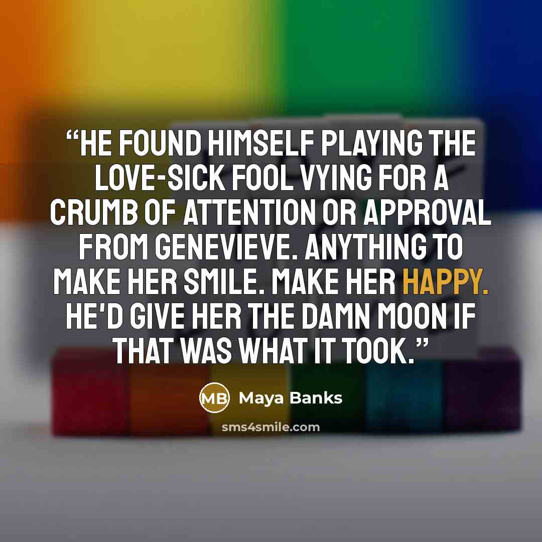 “He found himself playing the love-sick fool vying for a crumb of attention or approval from Genevieve. Anything to make her smile. Make her happy. He'd give her the damn moon if that was what it took.” quote by Maya Banks