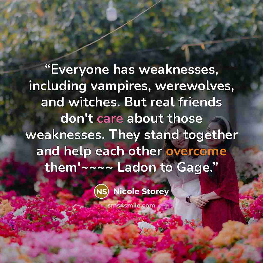 “Everyone has weaknesses, including vampires, werewolves, and witches. But real friends don't care about those weaknesses. They stand together and help each other overcome them'~~~~ Ladon to Gage.” quote by Nicole Storey
