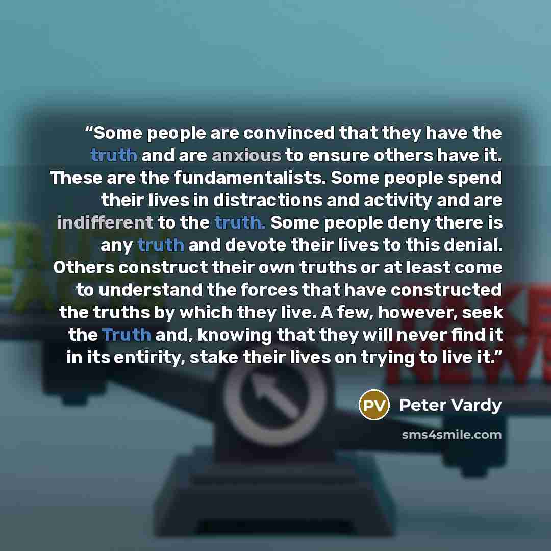 “Some people are convinced that they have the truth and are anxious to ensure others have it. These are the fundamentalists. Some people spend their lives in distractions and activity and are indifferent to the truth. Some people deny there is any truth and devote their lives to this denial. Others…” quote by Peter Vardy