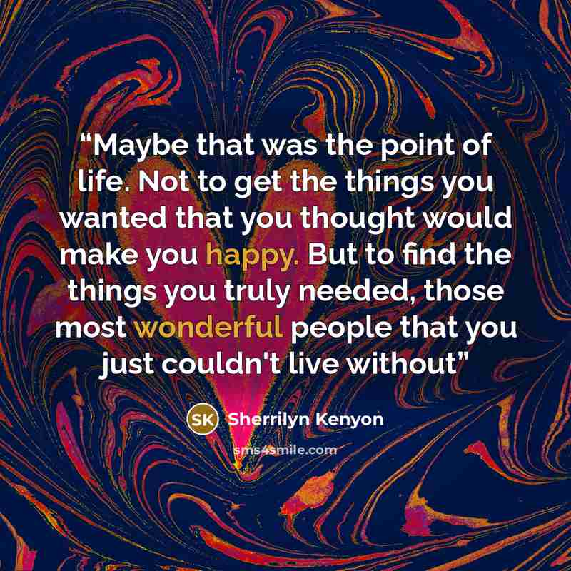 “Maybe that was the point of life. Not to get the things you wanted that you thought would make you happy. But to find the things you truly needed, those most wonderful people that you just couldn't live without” quote by Sherrilyn Kenyon