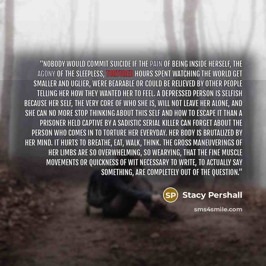 “Nobody would commit suicide if the pain of being inside herself, the agony of the sleepless, tortured hours spent watching the world get smaller and uglier, were bearable or could be relieved by other people telling her how they wanted her to feel. A depressed person is selfish because her self…” quote by Stacy Pershall