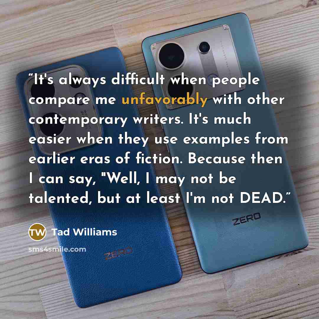“It's always difficult when people compare me unfavorably with other contemporary writers. It's much easier when they use examples from earlier eras of fiction. Because then I can say, "Well, I may not be talented, but at least I'm not DEAD.” quote by Tad Williams