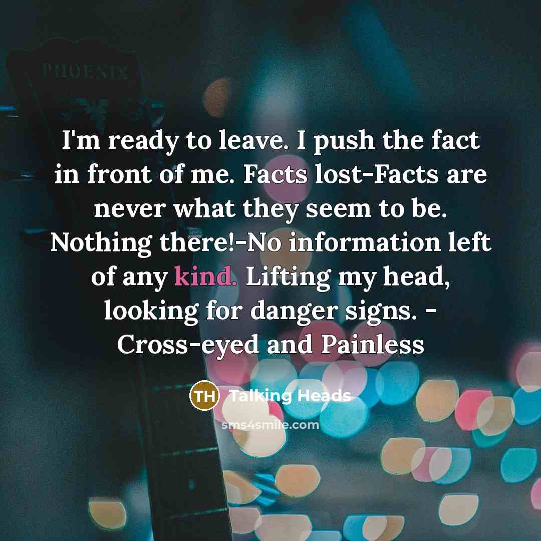 “I'm ready to leave. I push the fact in front of me. Facts lost-Facts are never what they seem to be. Nothing there!-No information left of any kind. Lifting my head, looking for danger signs. - Cross-eyed and Painless” quote by Talking Heads