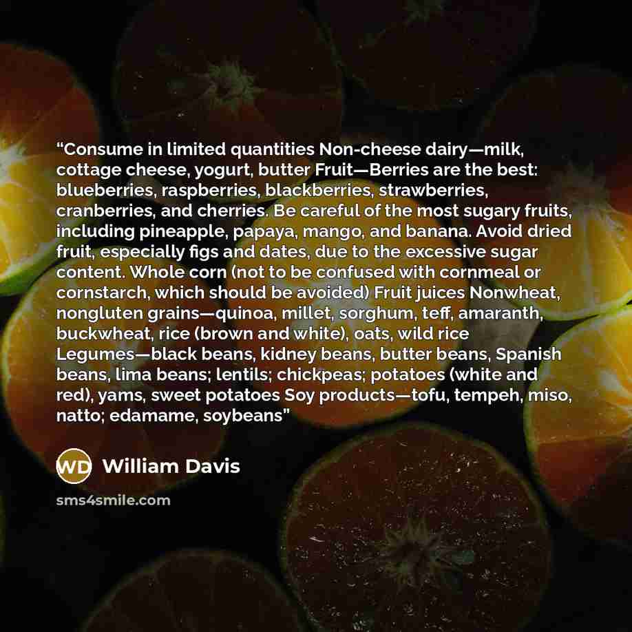 “Consume in limited quantities Non-cheese dairy—milk, cottage cheese, yogurt, butter Fruit—Berries are the best: blueberries, raspberries, blackberries, strawberries, cranberries, and cherries. Be careful of the most sugary fruits, including pineapple, papaya, mango, and banana. Avoid dried fruit…” quote by William Davis