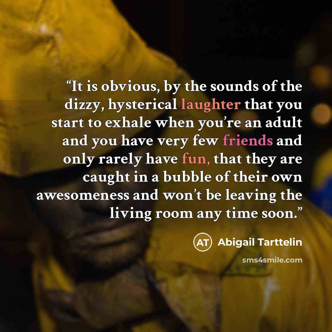 “It is obvious, by the sounds of the dizzy, hysterical laughter that you start to exhale when you’re an adult and you have very few friends and only rarely have fun, that they are caught in a bubble of their own awesomeness and won’t be leaving the living room any time soon.” quote by Abigail Tarttelin
