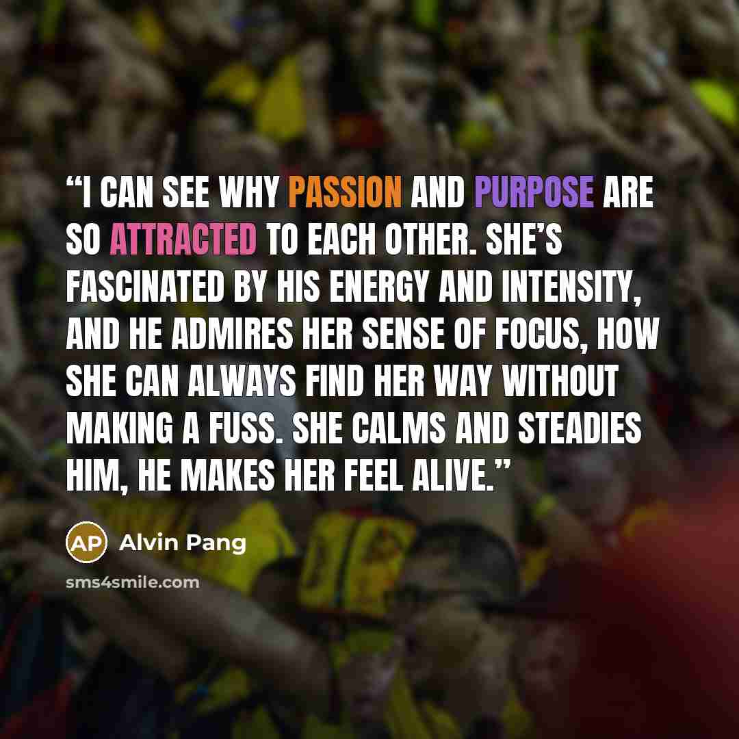 “I can see why Passion and Purpose are so attracted to each other. She’s fascinated by his energy and intensity, and he admires her sense of focus, how she can always find her way without making a fuss. She calms and steadies him, he makes her feel alive.” quote by Alvin Pang