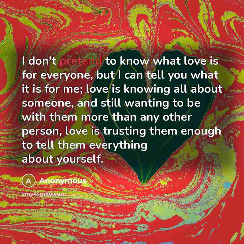 “I don't pretend to know what love is for everyone, but I can tell you what it is for me; love is knowing all about someone, and still wanting to be with them more than any other person, love is trusting them enough to tell them everything about yourself.” quote by Anonymous