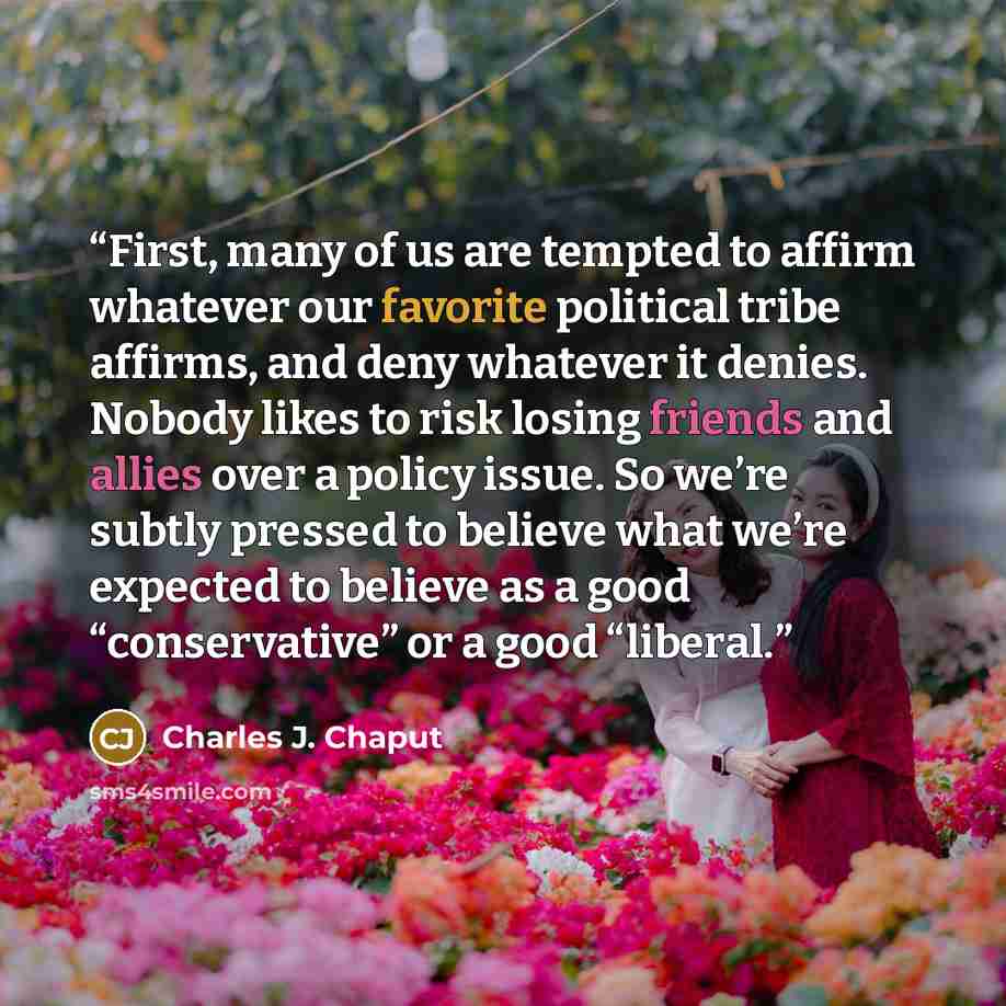 “First, many of us are tempted to affirm whatever our favorite political tribe affirms, and deny whatever it denies. Nobody likes to risk losing friends and allies over a policy issue. So we’re subtly pressed to believe what we’re expected to believe as a good “conservative” or a good “liberal.” quote by Charles J. Chaput