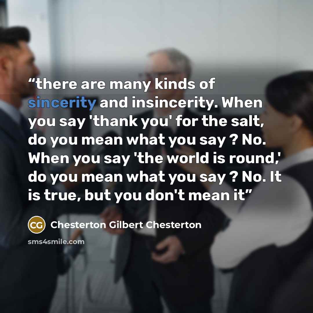 “there are many kinds of sincerity and insincerity. When you say 'thank you' for the salt, do you mean what you say ? No. When you say 'the world is round,' do you mean what you say ? No. It is true, but you don't mean it” quote by Chesterton Gilbert Chesterton