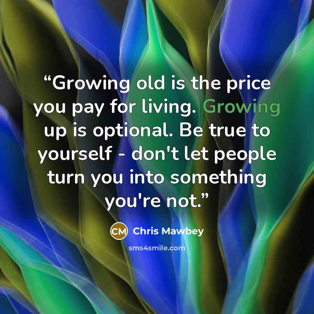 “Growing old is the price you pay for living. Growing up is optional. Be true to yourself - don't let people turn you into something you're not.” quote by Chris Mawbey