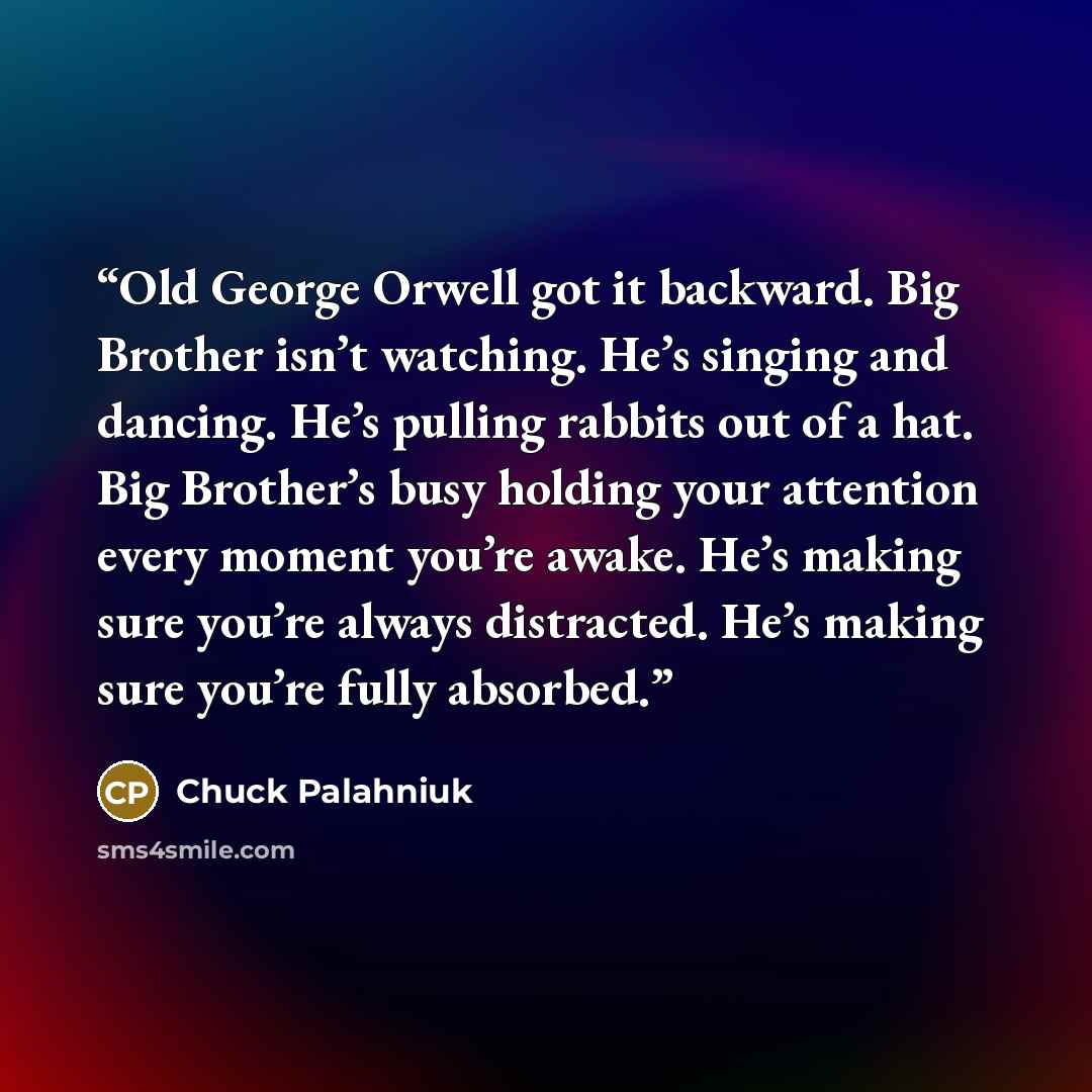 “Old George Orwell got it backward. Big Brother isn’t watching. He’s singing and dancing. He’s pulling rabbits out of a hat. Big Brother’s busy holding your attention every moment you’re awake. He’s making sure you’re always distracted. He’s making sure you’re fully absorbed.” quote by Chuck Palahniuk