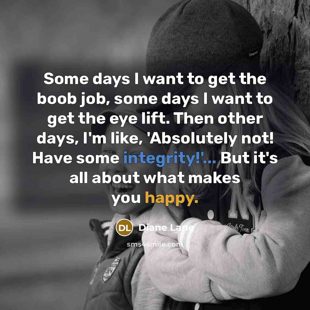 “Some days I want to get the boob job, some days I want to get the eye lift. Then other days, I'm like, 'Absolutely not! Have some integrity!'... But it's all about what makes you happy.” quote by Diane Lane