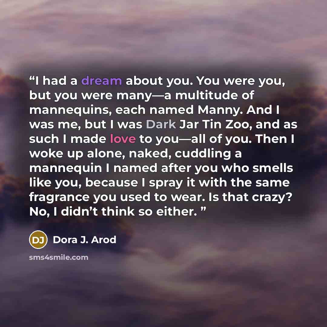 “I had a dream about you. You were you, but you were many—a multitude of mannequins, each named Manny. And I was me, but I was Dark Jar Tin Zoo, and as such I made love to you—all of you. Then I woke up alone, naked, cuddling a mannequin I named after you who smells like you, because I spray it…” quote by Dora J. Arod