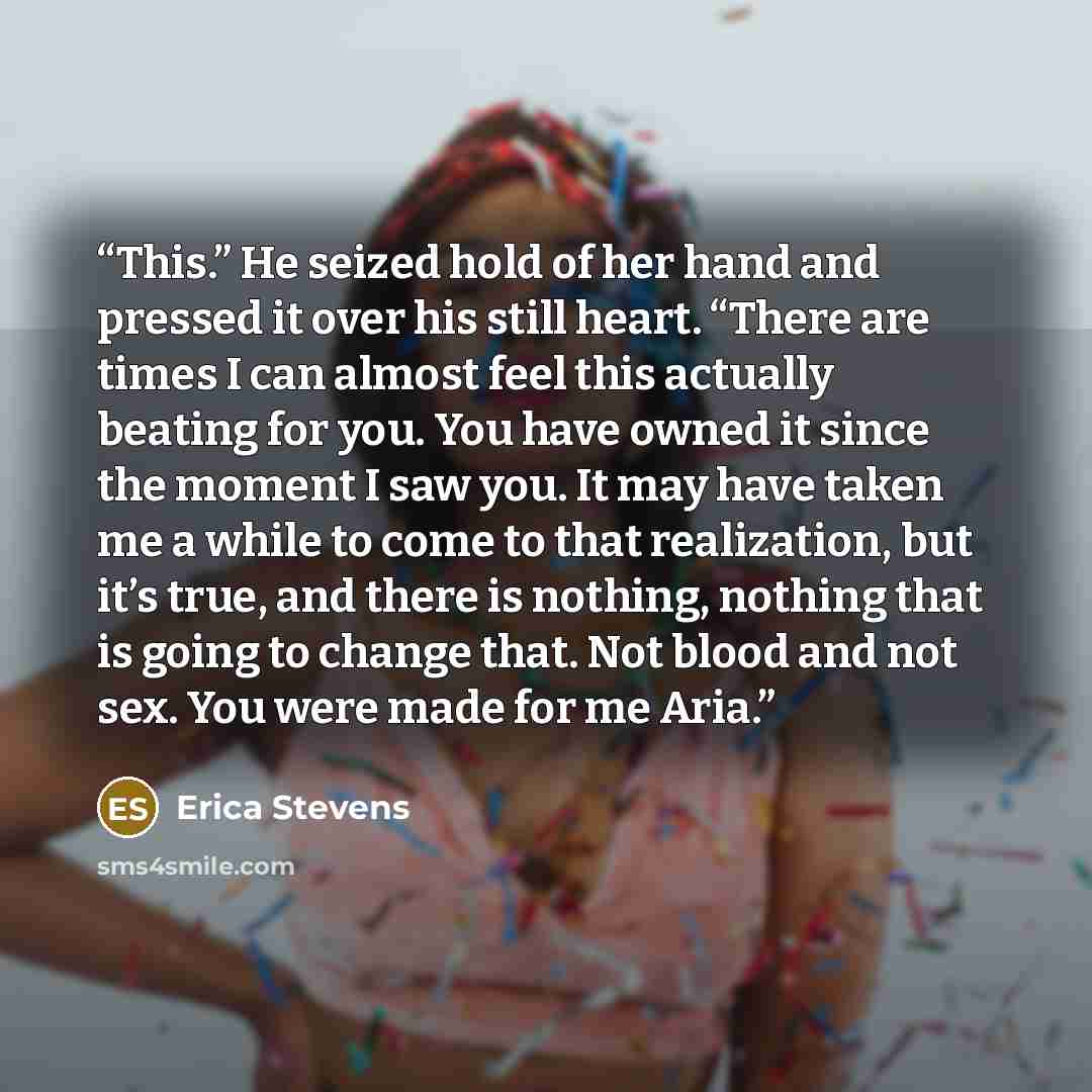 “This.” He seized hold of her hand and pressed it over his still heart. “There are times I can almost feel this actually beating for you. You have owned it since the moment I saw you. It may have taken me a while to come to that realization, but it’s true, and there is nothing, nothing that is…” quote by Erica Stevens