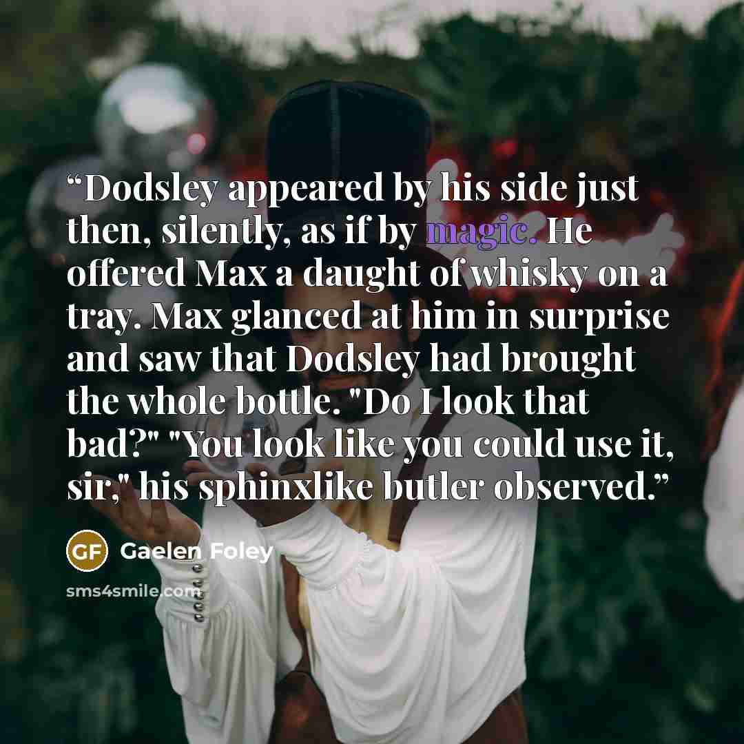 “Dodsley appeared by his side just then, silently, as if by magic. He offered Max a daught of whisky on a tray. Max glanced at him in surprise and saw that Dodsley had brought the whole bottle. "Do I look that bad?" "You look like you could use it, sir," his sphinxlike butler observed.” quote by Gaelen Foley