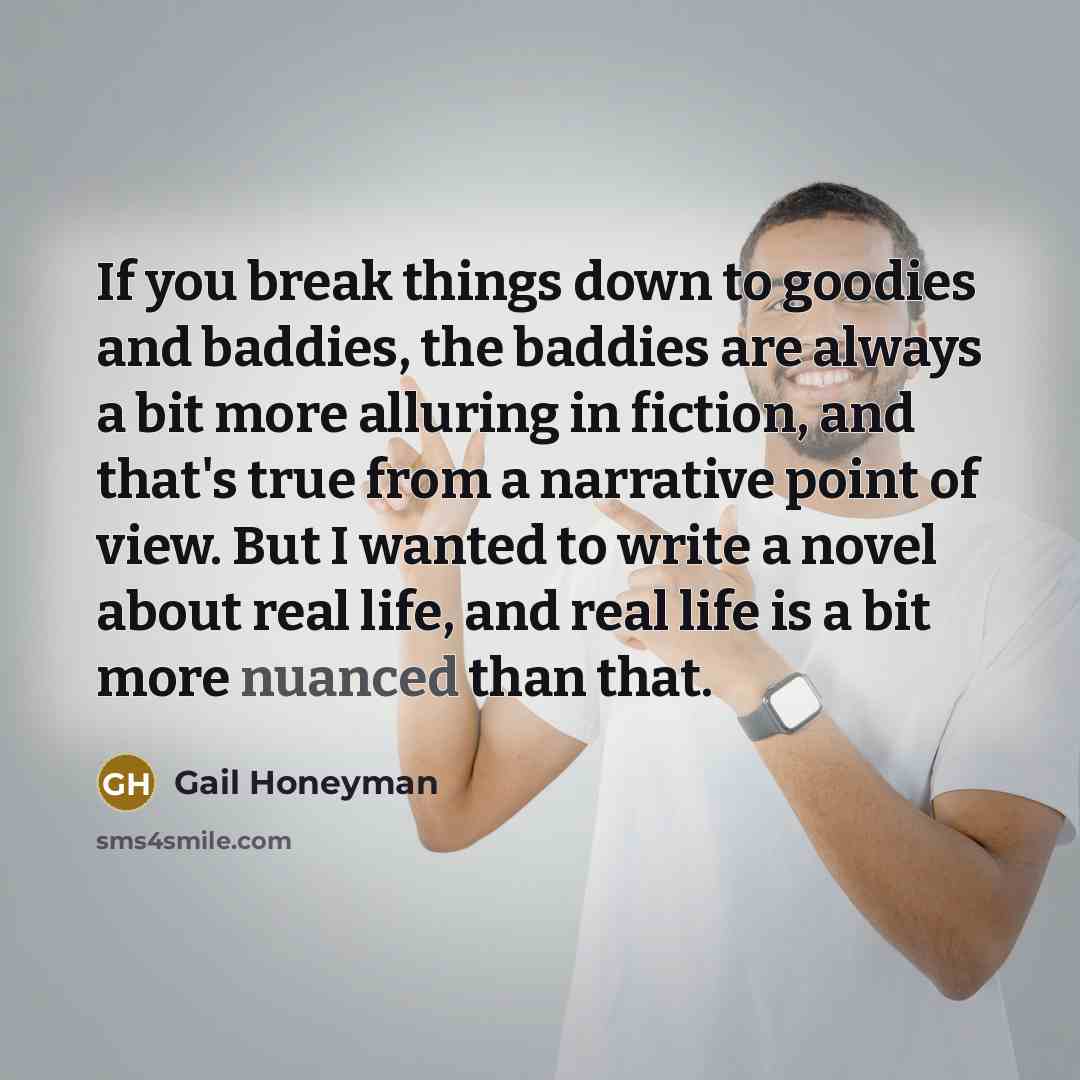 “If you break things down to goodies and baddies, the baddies are always a bit more alluring in fiction, and that's true from a narrative point of view. But I wanted to write a novel about real life, and real life is a bit more nuanced than that.” quote by Gail Honeyman