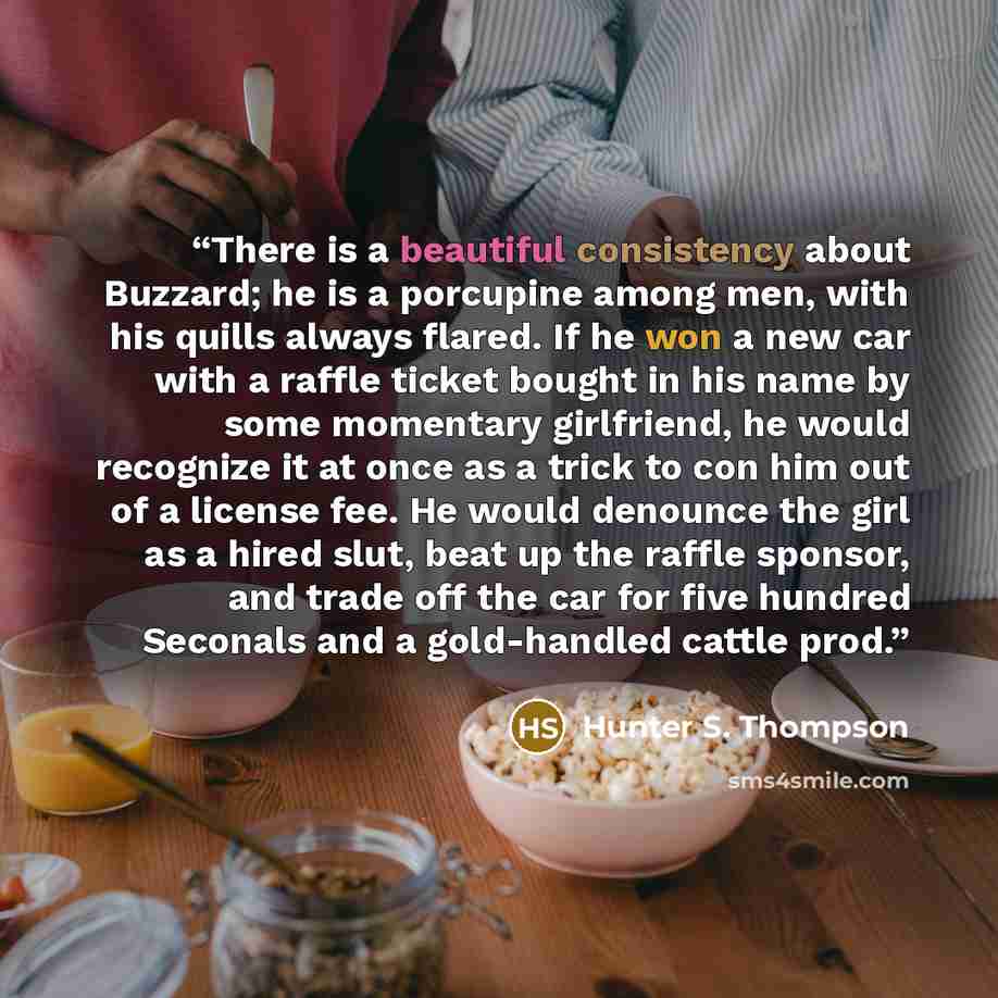 “There is a beautiful consistency about Buzzard; he is a porcupine among men, with his quills always flared. If he won a new car with a raffle ticket bought in his name by some momentary girlfriend, he would recognize it at once as a trick to con him out of a license fee. He would denounce the girl…” quote by Hunter S. Thompson