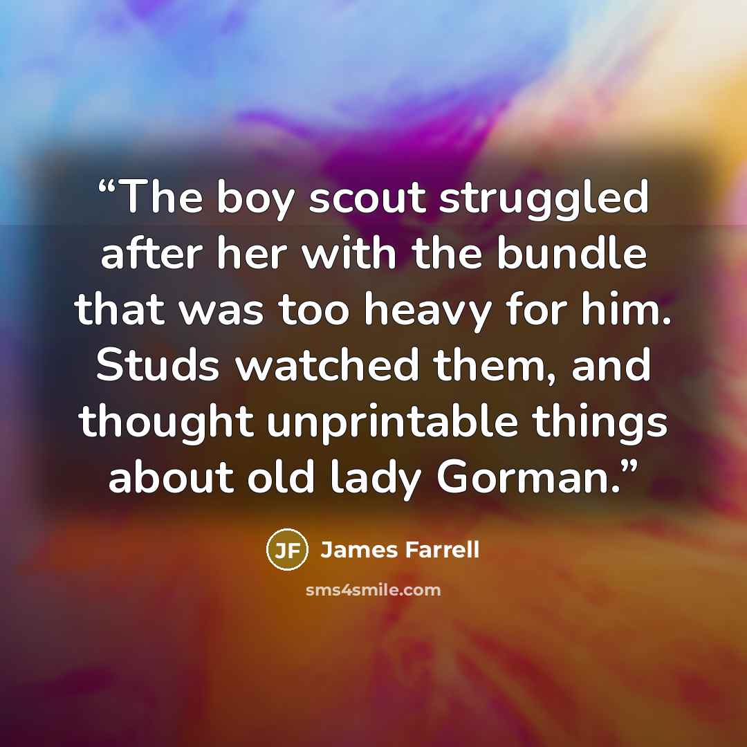 “The boy scout struggled after her with the bundle that was too heavy for him. Studs watched them, and thought unprintable things about old lady Gorman.” quote by James Farrell