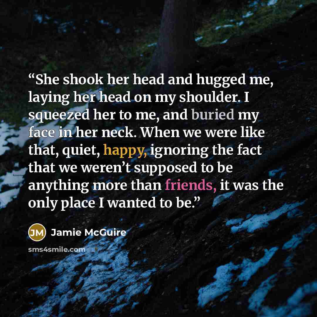 “She shook her head and hugged me, laying her head on my shoulder. I squeezed her to me, and buried my face in her neck. When we were like that, quiet, happy, ignoring the fact that we weren’t supposed to be anything more than friends, it was the only place I wanted to be.” quote by Jamie McGuire